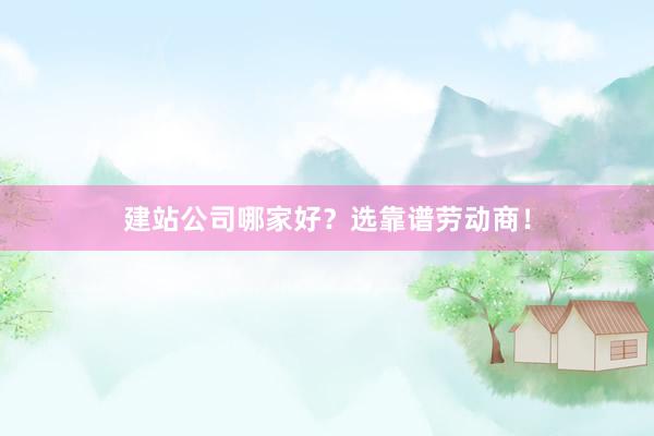 建站公司哪家好?选靠谱劳动商!